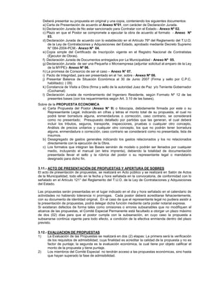 Deberá presentar su propuesta en original y una copia, conteniendo los siguientes documentos:
a) Carta de Presentación de acuerdo al Anexo N°01, con carácter de Declaración Jurada.
b) Declaración Jurada de No estar sancionado para Contratar con el Estado - Anexo Nº 02.
c) Plazo en que el Postor se compromete a ejecutar la obra de acuerdo al formato - Anexo Nº
03.
d) Declaración Jurada de acuerdo con lo establecido en el Artículo 76º del Reglamento del T.U.O.
de la Ley de Contrataciones y Adquisiciones del Estado, aprobado mediante Decreto Supremo
N° 084-2004-PCM.- Anexo Nº 04.
e) Copia simple del Certificado de Inscripción vigente en el Registro Nacional de Contratistas
(Ejecutor de Obras).
f) Declaración Jurada de Documentos entregados por La Municipalidad - Anexo Nº 05.
g) Declaración Jurada de ser una Pequeña o Microempresa (adjuntar solicitud al amparo de la Ley
de la MYPE)- Anexo Nº 06.
h) La promesa de Consorcio de ser el caso – Anexo N° 07.
i) Pacto de Integridad, para ser presentado en el 1er. sobre - Anexo Nº 08.
j) Presentar Balance de Situación Económica al 30 de Junio 2007 (Firma y sello por C.P.C.
habilitado): ( 09)
k) Constancia de Visita a Obra (firma y sello de la autoridad Juez de Paz y/o Teniente Gobernador
(Cochamal)
l) Declaración Jurada de nombramiento del Ingeniero Residente, según Formato Nº 12 de las
presentes bases (con los requerimientos según Art. 3.10 de las bases).
Sobre de la PROPUESTA ECONOMICA
a) Carta Propuesta del Postor (Anexo N° 9) o fotocopia, debidamente firmada por este o su
Representante Legal, indicando en cifras y letras el monto total de su propuesta, el cual no
podrá tener borradura alguna, enmendaduras o corrección, caso contrario, se considerará
como no presentado; Presupuesto detallado por partidas que las generan, el cual deberá
incluir los tributos, seguros, transporte, inspecciones, pruebas o cualquier otro concepto,
Análisis de precios unitarios y cualquier otro concepto, los que no podrán tener borradura
alguna, enmendadura o corrección, caso contrario se considerará como no presentada, lista de
insumos.
b) Desagregado de gastos generales indicando los gastos relacionados y los no relacionados
directamente con la ejecución de la Obra.
c) Los formatos que integran las Bases servirán de modelo o podrán ser llenados por cualquier
medio, incluyendo el manual (en letra imprenta), debiendo la totalidad de documentación
presentada llevar el sello y la rúbrica del postor o su representante legal o mandatario
designado para dicho fin.
3.11.- ACTO DE PRESENTACIÓN DE PROPUESTAS Y APERTURA DE SOBRES
El acto de presentación de propuestas, se realizará en Acto público y se realizará en Salón de Actos
de la Municipalidad, todo ello en la fecha y hora señalada en la convocatoria, de conformidad con lo
señalado en el Artículo 121° del Reglamento del T.U.O. de la Ley de Contrataciones y Adquisiciones
del Estado.
Las propuestas serán presentadas en el lugar indicado en el día y hora señalado en el calendario de
actividades no habiendo tolerancia ni prorrogas. Cada postor deberá acreditarse fehacientemente,
con su documento de identidad original. En el caso de que el representante legal no pudiera asistir a
la presentación de propuestas, podrá delegar dicha función mediante carta poder notarial expresa.
Si existieran defectos de forma tales como omisiones o errores subsanables que no modifiquen el
alcance de las propuestas, el Comité Especial Permanente está facultado a otorgar un plazo máximo
de dos (02) días para que el postor cumpla con la subsanación, en cuyo caso la propuesta a
subsanarse continúa vigente para todo efecto, a condición de la efectiva enmienda dentro del plazo
previsto.
3.12.- EVALUACION DE PROPUESTAS
1) La Evaluación de las Propuestas se realizará en dos (2) etapas: La primera será la verificación
de los requisitos de admisibilidad, cuya finalidad es acreditar la calidad de la propuesta y no es
factor de puntaje; la segunda es la evaluación económica, la cual tiene por objeto calificar el
monto de la propuesta y tiene puntaje.
2) Los miembros del Comité Especial no tendrán acceso a las propuestas económicas, sino hasta
que hayan superado la fase de admisibilidad.
 
