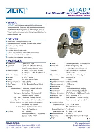 Smart Differential Pressure Level Transmitter
Model ADP9000L Series
GENERAL
transmitter designed for industrial level measurement applications.
The ADP9000L offer Configurations for Differential, gas, absolute
Vacuum liquid-Level measurements including integrated solutions for
pressure, level and flow.
FEATURES
Updating time of output current in 200 ms
Improved performance, increased accuracy, greater stability
Two Years stability of 0.15%
0.075% accuracy
Parameter setting by local keypad
4-20 mA output plus direct digital HART communication
Automatic zero calibration by push button
Explosion proof and weather proof housing
SPECIFICATION
Process Fluid : Liquid, Gas of Vapor Display : 5 Digits programmable & 0-100% Bargraph
Application : Liquid Level, Differential Pressure, Display Unit : Standard 22 engineering unit
Gauge Pressure, Absolute Pressure 5 Digits programmable for special unit
Measuring Range : 0 - 6.2 Kpa ~ 0 - 37 Kpa ( Minimum ) Keyboard : 3 keys from internal for Programming
: 0 - 4.0 Mpa ~ 0 - 25.0 Mpa ( Maximum ) and output setting
Turn Down Ratio : 1 : 100 Current Output : 4 - 20 mA 2 wires with Hart Signal
Accuracy : +/- 0.075% of span Load : Rohm=(Vdc-9)*50
Stability : +/-0.15% of URL for 2 years Power Supply : 9 - 36 VDC
Working Temperature : -40 to +250 °C Digital Communication : Hart Protocol, RS485
Max. Pressure : 40 Mpa (Depand on Flange Rating) Damping Adjustment : 0 - 32 Seconds
Material Response Time : 200 mS
Flange/Adapters : Carbon Steel / Stainless Steel 304 / Turn on Time : 2 Seconds with minimum damping
: Stainless Steel 316 Zero calibration : Automatic calibration by push button
Diaphragms : Stainless Steel 316L / Hastelloy B / Electrical Connections : 1/2" NPT( Female ) / M20 Conduit Threads
Hastelloy C / Monel / Tantalum Temperature Effect : +/-0.18% of span per 20 °C
Bolts & Nuts : Carbon Steel / Stainless Steel 316 EMI/RFI Effect : Follow SAMA PMC 33.1 from 20 to 1000
Name / Tag Plate : Stainless Steel 304 / Stainless Steel 316 MHz and for field strengths up to 30 V/m
Converter Housing : Low copper cast aluminum alloy with Process connections
polyurethane, light blue paint High Pressure Side : 1-1/2", 2", 3", 4" Flanges
Fill Fluid : Silicone / High Temperature Silicone ANSI / DIN / JIS / Tri-Clamp
Fluorine Oil / Vegetable Oil Extended Diaphragm : 2", 4", 6" length
Enclosure : IP67 ( Standard ) Low Pressure Side : 1/4 - 18 NPT , 1/2 - 14 NPT
: Intrinsically Safe EEx ia IIC T5 ( Standard ) Ambient Temperature : -25 to +85 °C
: Explosion proof Ex D IIB T5 Dimensions : 102 mm (W) * 188 mm (H) * 189 mm (D)
Weight : 8 - 15 Kg
ALIA GROUP INC. URL : www.alia-inc.com
113 Barksdale Professional Center, Newark, DE 19711, USA E-mail : alia@alia-inc.com
TEL : + 1 - 302 - 213 - 0106 FAX : + 1 - 302 - 213 - 0107 ADP9000LV1.1.8en
ADP9000L series is a digital differential pressureALIADP
ALIADP®
 