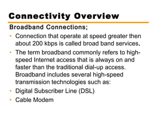 Connectivity Overview 
Broadband Connections; 
• Connection that operate at speed greater then 
about 200 kbps is called broad band services. 
• The term broadband commonly refers to high-speed 
Internet access that is always on and 
faster than the traditional dial-up access. 
Broadband includes several high-speed 
transmission technologies such as: 
• Digital Subscriber Line (DSL) 
• Cable Modem 
 