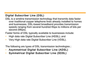 Digital Subscriber Line (DSL) 
DSL is a wireline transmission technology that transmits data faster 
over traditional copper telephone lines already installed to homes 
and businesses. DSL-based broadband provides transmission 
speeds ranging from several hundred Kbps to millions of bits per 
second (Mbps). 
Faster forms of DSL typically available to businesses include: 
• High data rate Digital Subscriber Line (HDSL); and 
• Very High data rate Digital Subscriber Line (VDSL). 
The following are types of DSL transmission technologies ; 
• Asymmetrical Digital Subscriber Line (ADSL) 
• Symmetrical Digital Subscriber Line (SDSL) 
 
