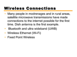 Wireless Connections 
• Many people in modrenages and in rural areas, 
satellite microwave transmissions have made 
connections to the internet possible for the first 
time. Dish antenna is the first example. 
• Bluetooth and ultra wideband (UWB) 
• Wireless Ethernet (Wi-Fi) 
• Fixed Point Wireless 

