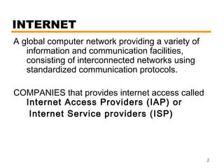 2 
INTERNET 
A global computer network providing a variety of 
information and communication facilities, 
consisting of interconnected networks using 
standardized communication protocols. 
COMPANIES that provides internet access called 
Internet Access Providers (IAP) or 
Internet Service providers (ISP) 
 