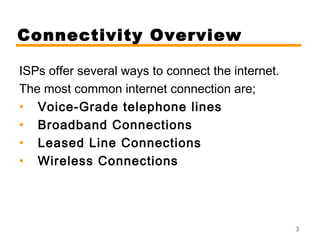 3 
Connectivity Overview 
ISPs offer several ways to connect the internet. 
The most common internet connection are; 
• Voice-Grade telephone lines 
• Broadband Connections 
• Leased Line Connections 
• Wireless Connections 
 