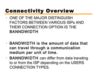 Connectivity Overview 
• ONE OF THE MAJOR DISTINGUISH 
FACTORS BETWEEN VARIOUS ISPs AND 
THEIR CONNECTION OPTION IS THE 
BANNDWIDTH 
• BANDWIDTH is the amount of data that 
can travel through a communication 
medium per unit of time. 
• BANNDWIDTH can differ from data traveling 
to or from the ISP depending on the USERS 
CONNECTION TYPES. 
 