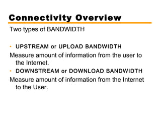 Connectivity Overview 
Two types of BANDWIDTH 
• UPSTREAM or UPLOAD BANDWIDTH 
Measure amount of information from the user to 
the Internet. 
• DOWNSTREAM or DOWNLOAD BANDWIDTH 
Measure amount of information from the Internet 
to the User. 
 
