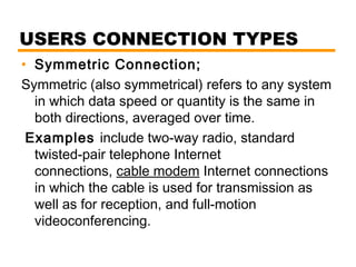 USERS CONNECTION TYPES 
• Symmetric Connection; 
Symmetric (also symmetrical) refers to any system 
in which data speed or quantity is the same in 
both directions, averaged over time. 
Examples include two-way radio, standard 
twisted-pair telephone Internet 
connections, cable modem Internet connections 
in which the cable is used for transmission as 
well as for reception, and full-motion 
videoconferencing. 
 