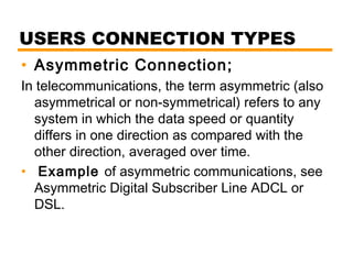 USERS CONNECTION TYPES 
• Asymmetric Connection; 
In telecommunications, the term asymmetric (also 
asymmetrical or non-symmetrical) refers to any 
system in which the data speed or quantity 
differs in one direction as compared with the 
other direction, averaged over time. 
• Example of asymmetric communications, see 
Asymmetric Digital Subscriber Line ADCL or 
DSL. 
 