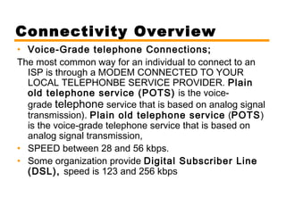 Connectivity Overview 
• Voice-Grade telephone Connections; 
The most common way for an individual to connect to an 
ISP is through a MODEM CONNECTED TO YOUR 
LOCAL TELEPHONBE SERVICE PROVIDER. Plain 
old telephone service (POTS) is the voice-grade 
telephone service that is based on analog signal 
transmission). Plain old telephone service (POTS) 
is the voice-grade telephone service that is based on 
analog signal transmission, 
• SPEED between 28 and 56 kbps. 
• Some organization provide Digital Subscriber Line 
(DSL), speed is 123 and 256 kbps 
 