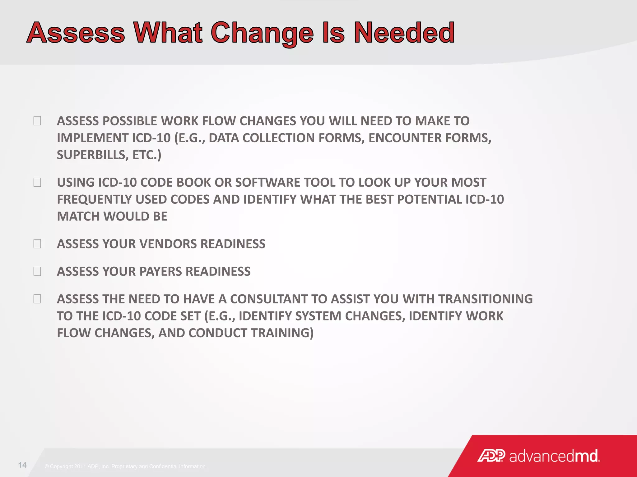 14 © Copyright 2011 ADP, Inc. Proprietary and Confidential Information.
 ASSESS POSSIBLE WORK FLOW CHANGES YOU WILL NEED TO MAKE TO
IMPLEMENT ICD-10 (E.G., DATA COLLECTION FORMS, ENCOUNTER FORMS,
SUPERBILLS, ETC.)
 USING ICD-10 CODE BOOK OR SOFTWARE TOOL TO LOOK UP YOUR MOST
FREQUENTLY USED CODES AND IDENTIFY WHAT THE BEST POTENTIAL ICD-10
MATCH WOULD BE
 ASSESS YOUR VENDORS READINESS
 ASSESS YOUR PAYERS READINESS
 ASSESS THE NEED TO HAVE A CONSULTANT TO ASSIST YOU WITH TRANSITIONING
TO THE ICD-10 CODE SET (E.G., IDENTIFY SYSTEM CHANGES, IDENTIFY WORK
FLOW CHANGES, AND CONDUCT TRAINING)
 