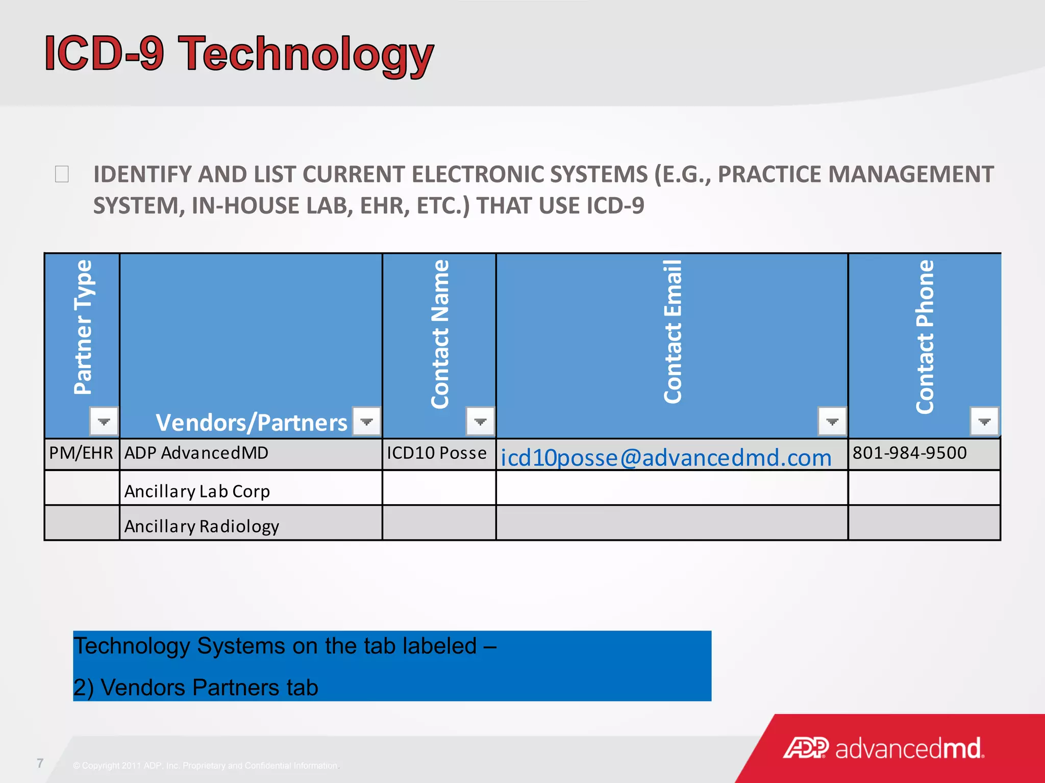 7 © Copyright 2011 ADP, Inc. Proprietary and Confidential Information.
 IDENTIFY AND LIST CURRENT ELECTRONIC SYSTEMS (E.G., PRACTICE MANAGEMENT
SYSTEM, IN-HOUSE LAB, EHR, ETC.) THAT USE ICD-9
PartnerType
Vendors/Partners
ContactName
ContactEmail
ContactPhone
PM/EHR ADP AdvancedMD ICD10 Posse icd10posse@advancedmd.com 801-984-9500
Ancillary Lab Corp
Ancillary Radiology
Technology Systems on the tab labeled –
2) Vendors Partners tab
 