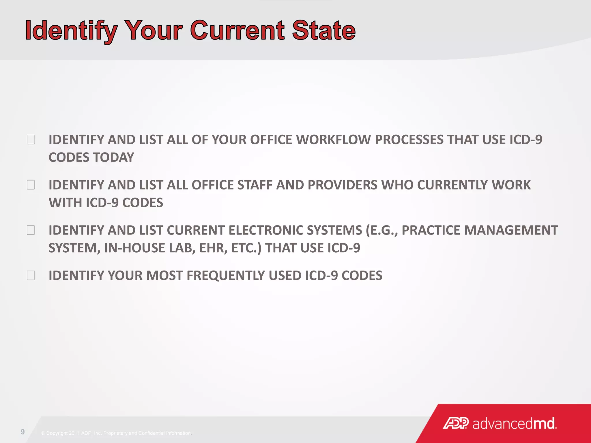 9 © Copyright 2011 ADP, Inc. Proprietary and Confidential Information.
 IDENTIFY AND LIST ALL OF YOUR OFFICE WORKFLOW PROCESSES THAT USE ICD-9
CODES TODAY
 IDENTIFY AND LIST ALL OFFICE STAFF AND PROVIDERS WHO CURRENTLY WORK
WITH ICD-9 CODES
 IDENTIFY AND LIST CURRENT ELECTRONIC SYSTEMS (E.G., PRACTICE MANAGEMENT
SYSTEM, IN-HOUSE LAB, EHR, ETC.) THAT USE ICD-9
 IDENTIFY YOUR MOST FREQUENTLY USED ICD-9 CODES
 