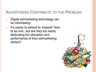 ADVERTISERS CONTRIBUTE TO THE PROBLEM
8.

9.

Digital ad/marketing technology can
be intimidating
It’s easier to default to “experts” than
to be one...but are they too easily
abdicating the allocation and
performance of their ad/marketing
dollars?

 