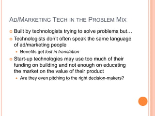 AD/MARKETING TECH IN THE PROBLEM MIX
Built by technologists trying to solve problems but…
 Technologists don’t often speak the same language
of ad/marketing people





Benefits get lost in translation

Start-up technologies may use too much of their
funding on building and not enough on educating
the market on the value of their product


Are they even pitching to the right decision-makers?

 