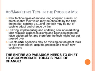 AD/MARKETING TECH IN THE PROBLEM MIX






New technologies often face long adoption curves, so
much so that their value may be obsolete by the time
the market catches up…and the tech may be out of
cash to adapt and change by then
Utilizing, implementing and updating new ad/marketing
tech requires expenses clients and agencies might not
have budgeted for, and therefore the tech might just get
passed over
Clients AND Agencies may be missing out on great tools
to help them reach, acquire, process and retain new
customers

THE ENTIRE AD PARADIGM NEEDS TO SHIFT
TO ACCOMMODATE TODAY’S PACE OF
CHANGE!

 