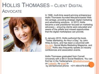HOLLIS THOMASES – CLIENT DIGITAL
ADVOCATE
In 1998, multi-time award-winning entrepreneur
Hollis Thomases founded Maryland-based Web
Ad.vantage, providing strategic digital marketing
and advertising solutions. In 2013, Hollis
became a sole practitioner focused on marketing
advocacy – ensuring clients were educated and
aware of the pitfalls and missed opportunities
that the digital marketplace can provide.
In January 2010, Hollis authored the book,
“Twitter Marketing: An Hour a Day,” by John
Wiley & Sons, and has been a columnist with
Inc.com, Social Media Marketing Magazine, and
ClickZ. Hollis also frequently speaks at industry
conferences and association events.
Hollis Thomases graduated from Cornell
University with a BA in Social Relations. You can
find her in the Twittersphere @hollisthomases,
on LinkedIn, by email or
by old-fashioned phone: +011-484-679-6364.

 