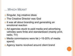 …WHICH MEANT
Singular, big creative ideas
 The Creative Director was God
 It was all about branding and generating an
emotional reaction
 Ad agencies stuck to paid media and advertising
vehicles were finite and standardized (mainly print,
radio, TV)
 Media commissions were fat (~15-20% of media
spend)
 Agency teams revolved around client brand


 