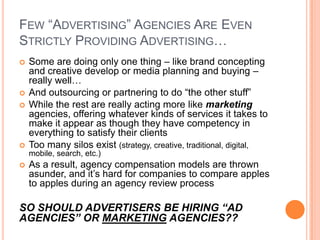 FEW “ADVERTISING” AGENCIES ARE EVEN
STRICTLY PROVIDING ADVERTISING…







Some are doing only one thing – like brand concepting
and creative develop or media planning and buying –
really well…
And outsourcing or partnering to do “the other stuff”
While the rest are really acting more like marketing
agencies, offering whatever kinds of services it takes to
make it appear as though they have competency in
everything to satisfy their clients
Too many silos exist (strategy, creative, traditional, digital,
mobile, search, etc.)



As a result, agency compensation models are thrown
asunder, and it’s hard for companies to compare apples
to apples during an agency review process

SO SHOULD ADVERTISERS BE HIRING “AD
AGENCIES” OR MARKETING AGENCIES??

 