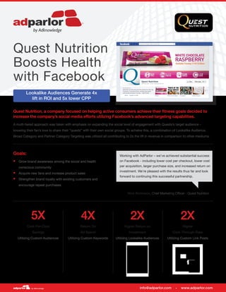 Quest Nutrition, a company focused on helping active consumers achieve their fitness goals decided to
increase the company’s social media efforts utilizing Facebook’s advanced targeting capabilities.
A multi-tiered approach was taken with emphasis on expanding the social level of engagement with Quests’s target audience –
knowing their fan’s love to share their “quests” with their own social groups. To acheive this, a combination of Lookalike Audience,
Broad Category and Partner Category Targeting was utilized all contributing to 2x the lift in revenue in comparison to other mediums.
Goals:
§§ Grow brand awareness among the social and health
conscious community
§§ Acquire new fans and increase product sales
§§ Strengthen brand loyalty with existing customers and
encourage repeat purchases
4X
Return On
Ad Spend
Utilizing Custom Keywords
2X 2X
Higher Return on
Investment
Utilizing Lookalike Audiences
Higher
Click-Through-Rate
Utilizing Custom Link Posts
Quest Nutrition
Boosts Health
with Facebook
Lookalike Audiences Generate 4x
lift in ROI and 5x lower CPP
5X
Cost-Per-Click
Savings
Utilizing Custom Audiences
info@adparlor.com • www.adparlor.com
Working with AdParlor – we’ve achieved substantial success
on Facebook - including lower cost per checkout, lower cost
per acquisition, larger purchase size, and increased return on
investment. We’re pleased with the results thus far and look
forward to continuing this successful partnership.
Nick Robinson, Chief Marketing Officer - Quest Nutrition
 