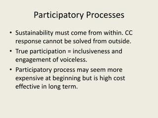Participatory Processes
• Sustainability must come from within. CC
  response cannot be solved from outside.
• True participation = inclusiveness and
  engagement of voiceless.
• Participatory process may seem more
  expensive at beginning but is high cost
  effective in long term.
 