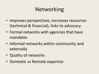 Networking
• Improves perspectives, increases resources
  (technical & financial), links to advocacy
• Formal networks with agencies that have
  mandates
• Informal networks within community and
  externally
• Quality of networks
• Domestic vs Remote expertise
 