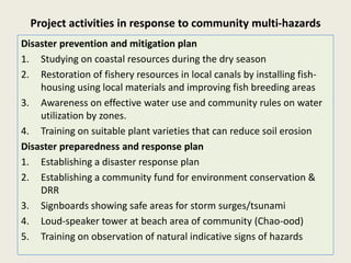Project activities in response to community multi-hazards
Disaster prevention and mitigation plan
1. Studying on coastal resources during the dry season
2. Restoration of fishery resources in local canals by installing fish-
    housing using local materials and improving fish breeding areas
3. Awareness on effective water use and community rules on water
    utilization by zones.
4. Training on suitable plant varieties that can reduce soil erosion
Disaster preparedness and response plan
1. Establishing a disaster response plan
2. Establishing a community fund for environment conservation &
    DRR
3. Signboards showing safe areas for storm surges/tsunami
4. Loud-speaker tower at beach area of community (Chao-ood)
5. Training on observation of natural indicative signs of hazards
 