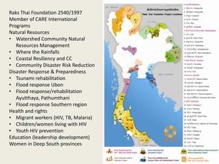 Raks Thai Foundation 2540/1997
Member of CARE International
Programs
Natural Resources
• Watershed Community Natural
   Resources Management
• Where the Rainfalls
• Coastal Resiliency and CC
• Community Disaster Risk Reduction
Disaster Response & Preparedness
• Tsunami rehabilitation
• Flood response Ubon
• Flood response/rehabilitation
   Ayutthaya, Pathumthani
• Flood response Southern region
Health and rights
• Migrant workers (HIV, TB, Malaria)
• Children/women living with HIV
• Youth HIV prevention
Education (leadership development)
Women in Deep South provinces
 