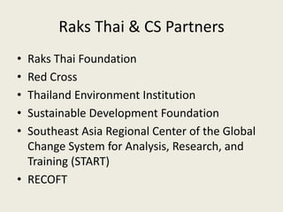 Raks Thai & CS Partners
• Raks Thai Foundation
• Red Cross
• Thailand Environment Institution
• Sustainable Development Foundation
• Southeast Asia Regional Center of the Global
  Change System for Analysis, Research, and
  Training (START)
• RECOFT
 