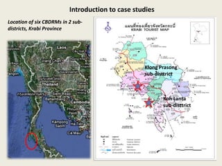 Introduction to case studies
Location of six CBDRMs in 2 sub-
districts, Krabi Province




                                                  Klong Prasong
                                                  sub-disttrict



                                                         Koh Lanta
                                                         sub-disttrict
 