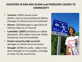 DISASTERS IN BAN KOH KLANG and PROBLEMS CAUSED TO
                      COMMUNITY

• Tsunami: (2004) caused some
  deaths, injuries and psychosocial effects.
  Damages to infrastructure & livelihoods
• Storms: (2010)damage to agriculture &
  fisheries (big loss of income)
• Landslides: (2007) landslides on rubber
  plantation, 100 rubber trees lost. Roads
  blocked by mud and landslides
• Floods caused by high sea level:
  damages to infrastructure & houses
• Drought: (2009) dry wells, rubber trees
  died, damages to rice paddies, shortage
  of water for the community
 