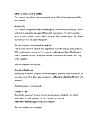 Other Options with adpatch
You can use the options clause to specify some of the other options available
with adpatch.

Autoconfig
You can use the options=noautoconfig top specify autopatch that you do not
wish to run autoconfig as a part of the patch application. This can be useful
when applying a large number of patches when they are not merged. By default
autoconfig is run as a part of adpatch.

$adpatch options=noautoconfig Checkfile
The chekfile option of adpatch tells adpathc to check for already executed exec,
SQL, and exectier commands.You can use options=nocheckfile skips this
check, however this can cause performance overheds so should be used only
when specified.

$adpatch options=nocheckfile

Compile Database
By defaulty autopatch compiles the invalid objects after the patch application, in
case you wish not to do so you can specify options=nocompiledb along with
autopatch.

$adpatch options=nocompiledb

Compile JSP
By defaulty autopatch compiles the java server pages (jsp) after the patch
application, in case you wish not to do so you can specify
options=nocompilejsp along with autopatch.

$adpatch options=nocompilejsp
 