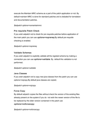execute the Maintain MRC schema as a part of the patch application or not. By
default maintain MRC is done for standard patches and is disbaled for tarnslation
and documentation patches.

$adpatch options=nomaintainmrc

Pre requisite Patch Check
If you wish adpatch not to check for pre requisite patches before application of
the main patch you can use options=noprereq .By default pre requsite
checking is enabled.

$adpatch options=noprereq


Validate Schemas
If you wish adpatch to explicitly validate all the registed schems by making a
connection you can use options=validate . By default this validation is not
performed.

$adpatch options=validate

Java Classes
If you wish adpatch not to copy new java classes from the patch you can use
options=nojcopy.By default java classes are copied.

$adpatch options=nojcopy

Force Copy
By default adpatch copies the files without check the version of the existing files
already present on the system.If you do not wish the newer version of the file to
be replaced by the older version contained in the patch use
options=noforcecopy .

$adpatch options=noforcecopy
 