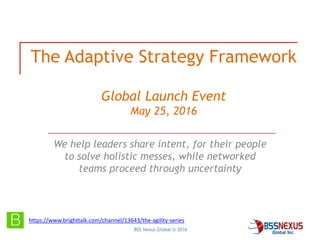 BSS Nexus Global © 2016
The Adaptive Strategy Framework
Global Launch Event
May 25, 2016
We help leaders share intent, for their people
to solve holistic messes, while networked
teams proceed through uncertainty
https://www.brighttalk.com/channel/13643/the-agility-series
 