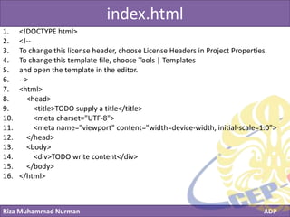 Riza Muhammad Nurman ADP
Click to edit Master title styleindex.html
1. <!DOCTYPE html>
2. <!--
3. To change this license header, choose License Headers in Project Properties.
4. To change this template file, choose Tools | Templates
5. and open the template in the editor.
6. -->
7. <html>
8. <head>
9. <title>TODO supply a title</title>
10. <meta charset="UTF-8">
11. <meta name="viewport" content="width=device-width, initial-scale=1.0">
12. </head>
13. <body>
14. <div>TODO write content</div>
15. </body>
16. </html>
 