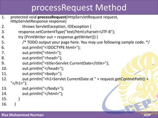 Riza Muhammad Nurman ADP
Click to edit Master title styleprocessRequest Method
1. protected void processRequest(HttpServletRequest request,
HttpServletResponse response)
2. throws ServletException, IOException {
3. response.setContentType("text/html;charset=UTF-8");
4. try (PrintWriter out = response.getWriter()) {
5. /* TODO output your page here. You may use following sample code. */
6. out.println("<!DOCTYPE html>");
7. out.println("<html>");
8. out.println("<head>");
9. out.println("<title>Servlet CurrentDate</title>");
10. out.println("</head>");
11. out.println("<body>");
12. out.println("<h1>Servlet CurrentDate at " + request.getContextPath() +
"</h1>");
13. out.println("</body>");
14. out.println("</html>");
15. }
16. }
 