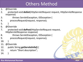 Riza Muhammad Nurman ADP
Click to edit Master title styleOthers Method
1. @Override
2. protected void doGet(HttpServletRequest request, HttpServletResponse
response)
3. throws ServletException, IOException {
4. processRequest(request, response);
5. }
6. @Override
7. protected void doPost(HttpServletRequest request,
HttpServletResponse response)
8. throws ServletException, IOException {
9. processRequest(request, response);
10. }
11. @Override
12. public String getServletInfo() {
13. return "Short description";
14. }
 