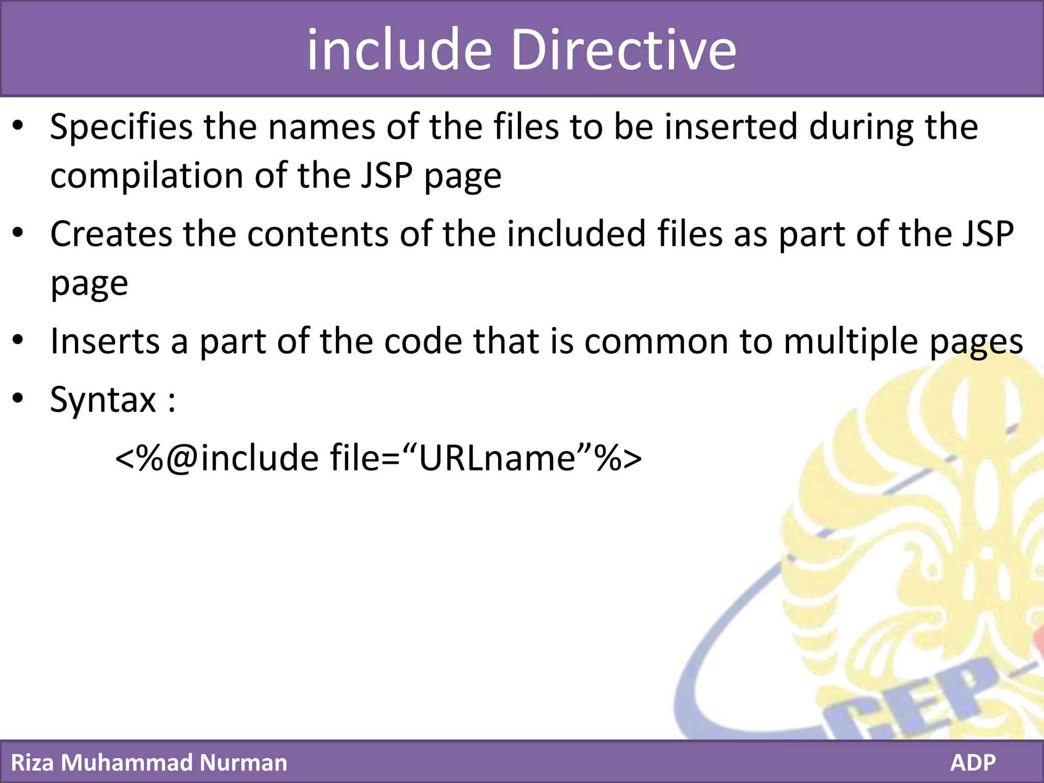Click to edit Master title style
Riza Muhammad Nurman ADP
include Directive
• Specifies the names of the files to be inserted during the
compilation of the JSP page
• Creates the contents of the included files as part of the JSP
page
• Inserts a part of the code that is common to multiple pages
• Syntax :
<%@include file=“URLname”%>
 