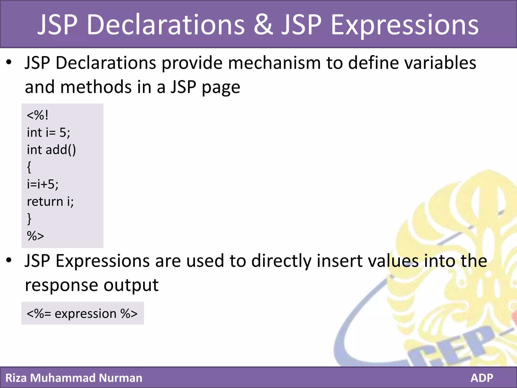 Click to edit Master title style
Riza Muhammad Nurman ADP
JSP Declarations & JSP Expressions
• JSP Declarations provide mechanism to define variables
and methods in a JSP page
• JSP Expressions are used to directly insert values into the
response output
<%!
int i= 5;
int add()
{
i=i+5;
return i;
}
%>
<%= expression %>
 