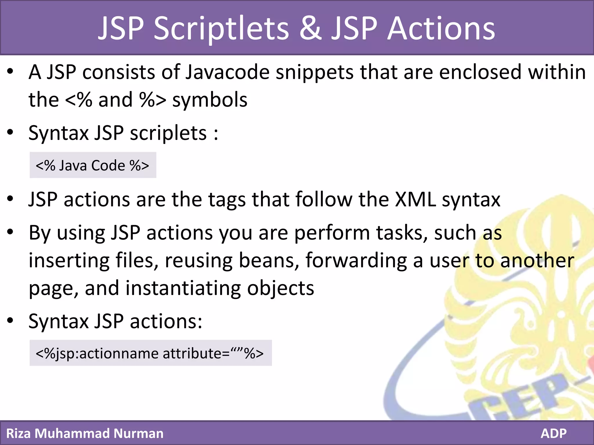 Click to edit Master title style
Riza Muhammad Nurman ADP
JSP Scriptlets & JSP Actions
• A JSP consists of Javacode snippets that are enclosed within
the <% and %> symbols
• Syntax JSP scriplets :
• JSP actions are the tags that follow the XML syntax
• By using JSP actions you are perform tasks, such as
inserting files, reusing beans, forwarding a user to another
page, and instantiating objects
• Syntax JSP actions:
<% Java Code %>
<%jsp:actionname attribute=“”%>
 