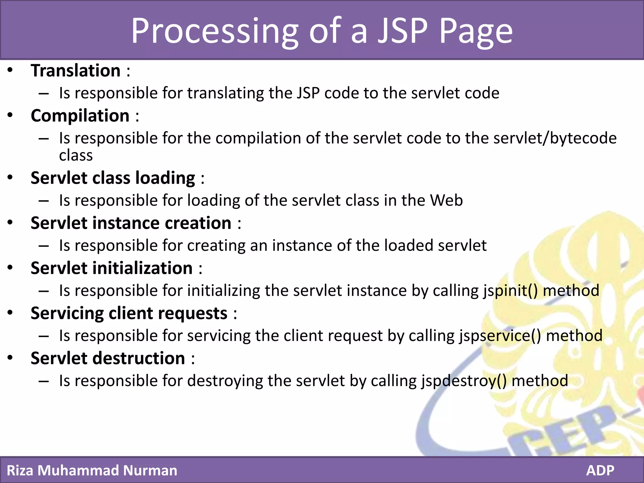 Click to edit Master title style
Riza Muhammad Nurman ADP
Processing of a JSP Page
• Translation :
– Is responsible for translating the JSP code to the servlet code
• Compilation :
– Is responsible for the compilation of the servlet code to the servlet/bytecode
class
• Servlet class loading :
– Is responsible for loading of the servlet class in the Web
• Servlet instance creation :
– Is responsible for creating an instance of the loaded servlet
• Servlet initialization :
– Is responsible for initializing the servlet instance by calling jspinit() method
• Servicing client requests :
– Is responsible for servicing the client request by calling jspservice() method
• Servlet destruction :
– Is responsible for destroying the servlet by calling jspdestroy() method
 
