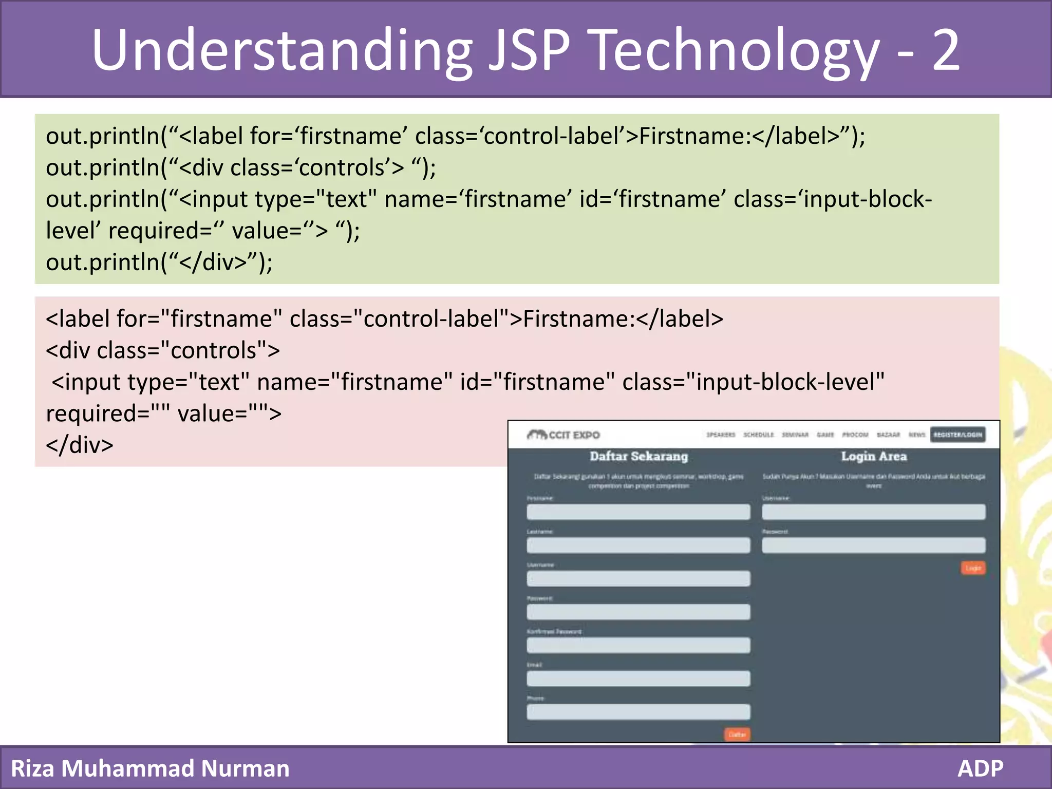 Click to edit Master title style
Riza Muhammad Nurman ADP
Understanding JSP Technology - 2
out.println(“<label for=‘firstname’ class=‘control-label’>Firstname:</label>”);
out.println(“<div class=‘controls’> “);
out.println(“<input type="text" name=‘firstname’ id=‘firstname’ class=‘input-block-
level’ required=‘’ value=‘’> “);
out.println(“</div>”);
<label for="firstname" class="control-label">Firstname:</label>
<div class="controls">
<input type="text" name="firstname" id="firstname" class="input-block-level"
required="" value="">
</div>
 