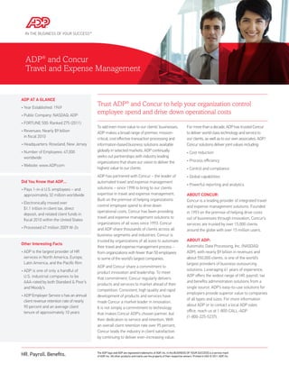 ADP® and Concur
  Travel and Expense Management


ADP AT A GLANCE
•  ear Established: 1949
  Y
                                            Trust ADP® and Concur to help your organization control
• Public Company: NASDAQ: ADP
                                            employee spend and drive down operational costs
• FORTUNE 500: Ranked 275 (2011)
                                            To add even more value to our clients’ businesses,                              For more than a decade, ADP has trusted Concur
•  evenues: Nearly $9 billion
  R                                         ADP makes a broad range of premier, mission-                                    to deliver world class technology and service to
  in fiscal 2010
                                            critical, cost effective transaction processing and                             our clients, as well as to our own associates. ADP/
• Headquarters: Roseland, New Jersey        information-based business solutions available                                  Concur solutions deliver joint values including:
•  umber of Employees: 47,000
  N                                         globally in selected markets. ADP continually                                   • Cost reduction
  worldwide                                 seeks out partnerships with industry leading
                                            organizations that share our vision to deliver the                              • Process efficiency
• Website: www.ADP.com
                                            highest value to our clients.                                                   • Control and compliance
                                            ADP has partnered with Concur – the leader of                                   • Global capabilities
Did You Know that ADP…                      automated travel and expense management
                                                                                                                            • Powerful reporting and analytics
•  ays 1-in-6 U.S. employees – and
  P                                         solutions – since 1998 to bring to our clients
  approximately 32 million worldwide        expertise in travel and expense management.                                     ABOUT CONCUR:
                                            Built on the premise of helping organizations                                   Concur is a leading provider of integrated travel
•  lectronically moved over
  E
                                            control employee spend to drive down                                            and expense management solutions. Founded
  $1.1 trillion in client tax, direct
                                            operational costs, Concur has been providing                                    in 1993 on the premise of helping drive costs
  deposit, and related client funds in
                                            travel and expense management solutions to                                      out of businesses through innovation, Concur’s
  fiscal 2010 within the United States
                                            organizations of all sizes since 1993. Concur                                   services are trusted by over 15,000 clients
• Processed 47 million 2009 W-2s            and ADP share thousands of clients across all                                   around the globe with over 15 million users.
                                            business segments and industries. Concur is
                                            trusted by organizations of all sizes to automate                               ABOUT ADP:
Other Interesting Facts
                                            their travel and expense management process –                                   Automatic Data Processing, Inc. (NASDAQ:
•  DP is the largest provider of HR
  A                                         from organizations with fewer than 50 employees                                 ADP), with nearly $9 billion in revenues and
  services in North America, Europe,        to some of the world’s largest companies.                                       about 550,000 clients, is one of the world’s
  Latin America, and the Pacific Rim                                                                                        largest providers of business outsourcing
                                            ADP and Concur share a commitment to
•  DP is one of only a handful of
  A                                                                                                                         solutions. Leveraging 61 years of experience,
                                            product innovation and leadership. To meet
  U.S. industrial companies to be                                                                                           ADP offers the widest range of HR, payroll, tax
                                            that commitment, Concur regularly delivers
  AAA-rated by both Standard  Poor’s                                                                                       and benefits administration solutions from a
                                            products and services to market ahead of their
  and Moody’s                                                                                                               single source. ADP’s easy-to-use solutions for
                                            competition. Consistent, high quality and rapid
                                                                                                                            employers provide superior value to companies
•  DP Employer Service s has an annual
  A                                         development of products and services have
  client revenue retention rate of nearly                                                                                   of all types and sizes. For more information
                                            made Concur a market leader in innovation.
  90 percent and an average client                                                                                          about ADP or to contact a local ADP sales
                                            It is not simply a commitment to technology
  tenure of approximately 10 years                                                                                          office, reach us at 1-800-CALL-ADP
                                            that makes Concur ADP’s chosen partner, but
                                                                                                                            (1-800-225-5237).
                                            their dedication to service and retention. With
                                            an overall client retention rate over 95 percent,
                                            Concur leads the industry in client satisfaction
                                            by continuing to deliver ever-increasing value.



HR. Payroll. Benefits.                      The ADP logo and ADP are registered trademarks of ADP, Inc. In the BUSINESS OF YOUR SUCCESS is a service mark
                                            of ADP, Inc. All other products and marks are the property of their respective owners. Printed in USA © 2011 ADP, Inc.
 