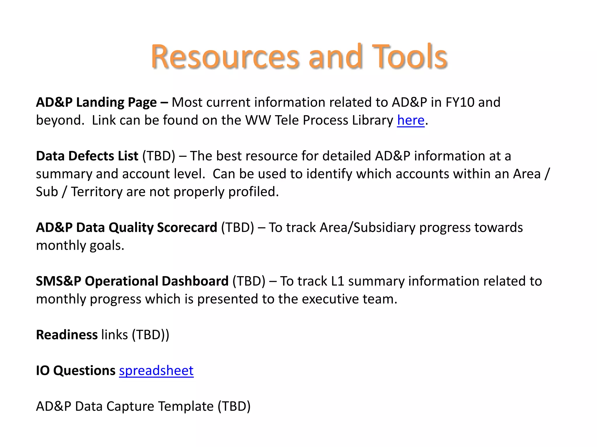 Resources and Tools
AD&P Landing Page – Most current information related to AD&P in FY10 and
beyond. Link can be found on the WW Tele Process Library here.

Data Defects List (TBD) – The best resource for detailed AD&P information at a
summary and account level. Can be used to identify which accounts within an Area /
Sub / Territory are not properly profiled.

AD&P Data Quality Scorecard (TBD) – To track Area/Subsidiary progress towards
monthly goals.

SMS&P Operational Dashboard (TBD) – To track L1 summary information related to
monthly progress which is presented to the executive team.

Readiness links (TBD))

IO Questions spreadsheet

AD&P Data Capture Template (TBD)
 