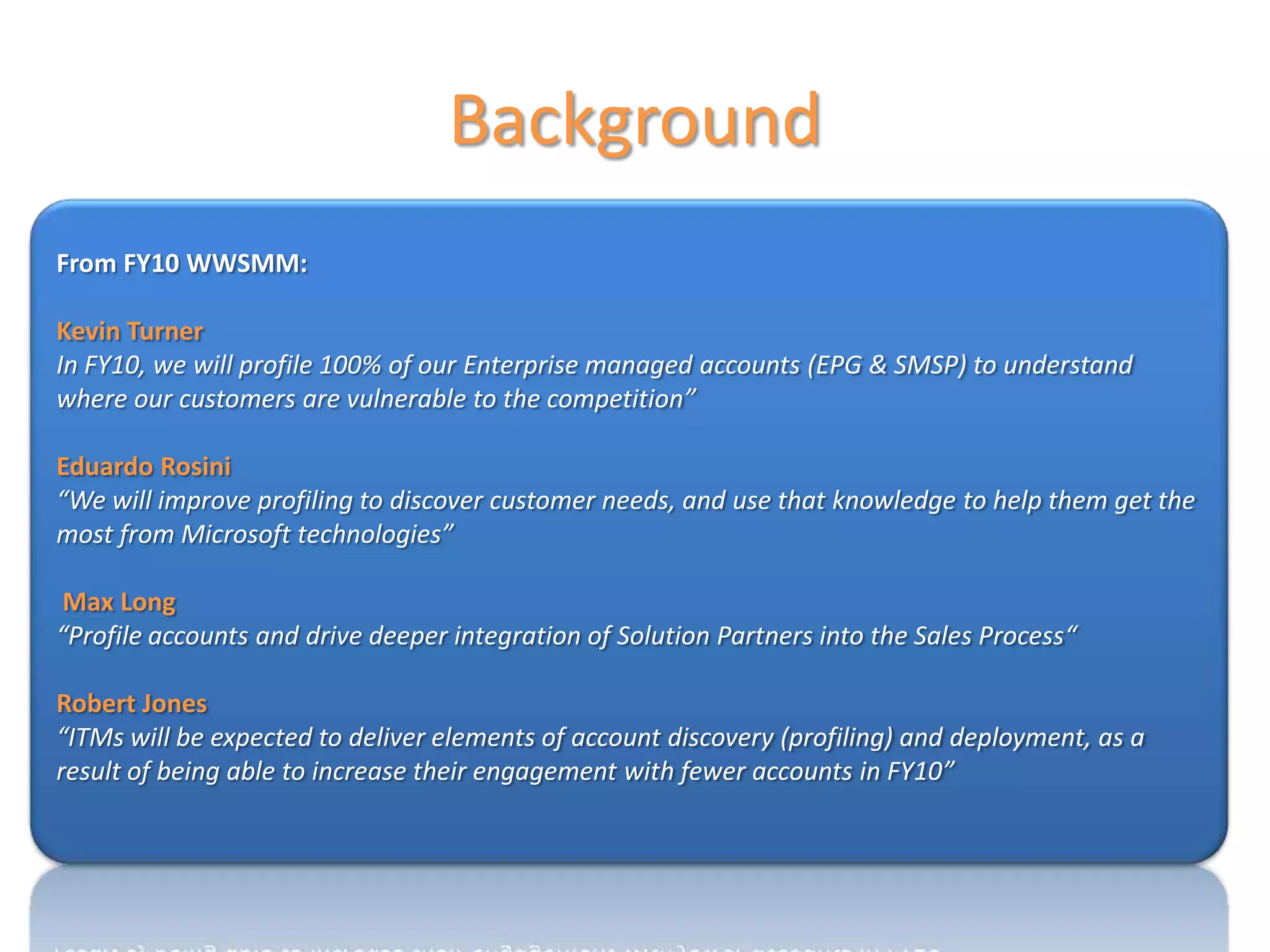Background
From FY10 WWSMM:

Kevin Turner
In FY10, we will profile 100% of our Enterprise managed accounts (EPG & SMSP) to understand
where our customers are vulnerable to the competition”

Eduardo Rosini
“We will improve profiling to discover customer needs, and use that knowledge to help them get the
most from Microsoft technologies”

 Max Long
“Profile accounts and drive deeper integration of Solution Partners into the Sales Process“

Robert Jones
“ITMs will be expected to deliver elements of account discovery (profiling) and deployment, as a
result of being able to increase their engagement with fewer accounts in FY10”
 