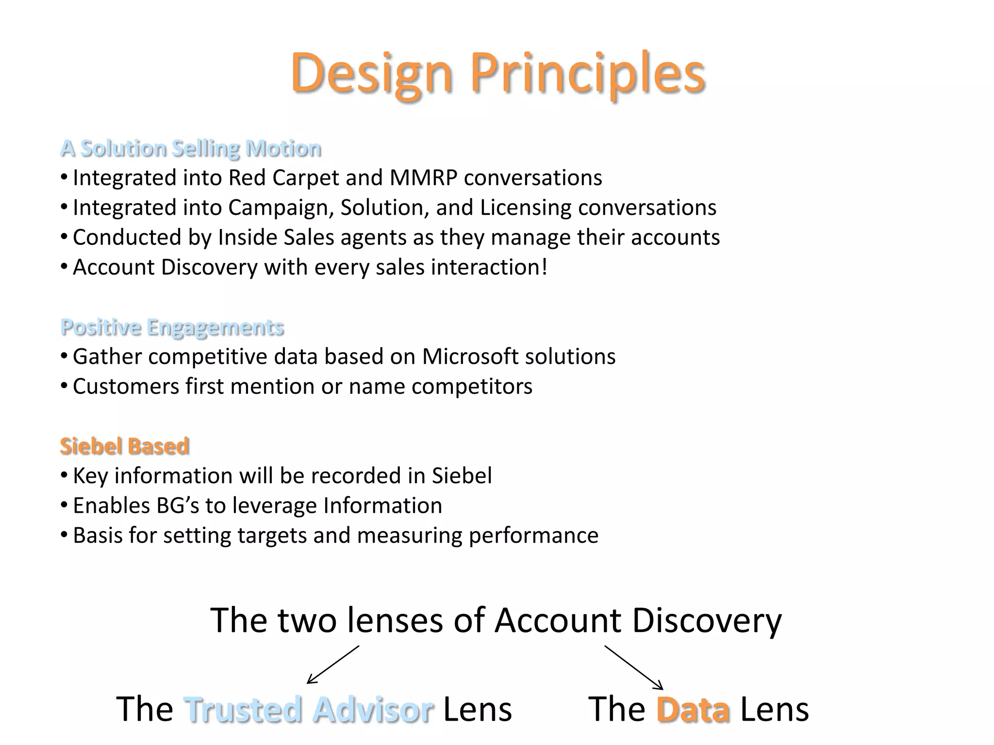 Design Principles
A Solution Selling Motion
• Integrated into Red Carpet and MMRP conversations
• Integrated into Campaign, Solution, and Licensing conversations
• Conducted by Inside Sales agents as they manage their accounts
• Account Discovery with every sales interaction!

Positive Engagements
• Gather competitive data based on Microsoft solutions
• Customers first mention or name competitors

Siebel Based
• Key information will be recorded in Siebel
• Enables BG’s to leverage Information
• Basis for setting targets and measuring performance




            Trusted Advisor                               Data
 