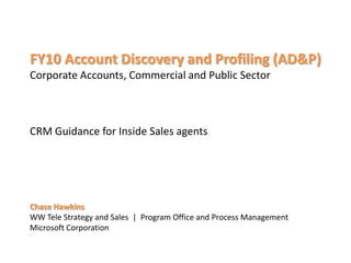 FY10 Account Discovery and Profiling (AD&P)
Corporate Accounts, Commercial and Public Sector



CRM Guidance for Inside Sales agents




Chase Hawkins
                      Program Office and Process Management
 