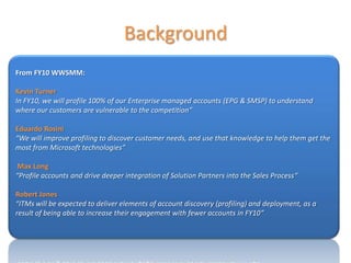 Background
From FY10 WWSMM:

Kevin Turner
In FY10, we will profile 100% of our Enterprise managed accounts (EPG & SMSP) to understand
where our customers are vulnerable to the competition”

Eduardo Rosini
“We will improve profiling to discover customer needs, and use that knowledge to help them get the
most from Microsoft technologies”

 Max Long
“Profile accounts and drive deeper integration of Solution Partners into the Sales Process“

Robert Jones
“ITMs will be expected to deliver elements of account discovery (profiling) and deployment, as a
result of being able to increase their engagement with fewer accounts in FY10”
 
