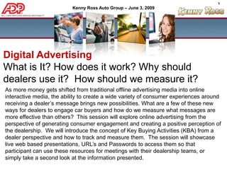 Digital Advertising  What is It? How does it work? Why should dealers use it?  How should we measure it?  As more money gets shifted from traditional offline advertising media into online interactive media, the ability to create a wide variety of consumer experiences around receiving a dealer’s message brings new possibilities. What are a few of these new ways for dealers to engage car buyers and how do we measure what messages are more effective than others?  This session will explore online advertising from the perspective of generating consumer engagement and creating a positive perception of the dealership.  We will introduce the concept of Key Buying Activities (KBA) from a dealer perspective and how to track and measure them.  The session will showcase live web based presentations, URL’s and Passwords to access them so that participant can use these resources for meetings with their dealership teams, or simply take a second look at the information presented.  