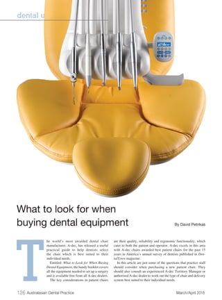 126 Australasian Dental Practice	 March/April 2018
dental units | MARKETPLACE
T
he world’s most awarded dental chair
manufacturer, A-dec, has released a useful
practical guide to help dentists select
the chair which is best suited to their
individual needs.
Entitled: What to Look for When Buying
Dental Equipment, the handy booklet covers
all the equipment needed to set up a surgery
and is available free from all A-dec dealers.
The key considerations in patient chairs
are their quality, reliability and ergonomic functionality, which
cater to both the patient and operator. A-dec excels in this area
with A-dec chairs awarded best patient chairs for the past 15
years in America’s annual survey of dentists published in Den-
talTown magazine.
In this article are just some of the questions that practice staff
should consider when purchasing a new patient chair. They
should also consult an experienced A-dec Territory Manager or
authorised A-dec dealer to work out the type of chair and delivery
system best suited to their individual needs.
What to look for when
buying dental equipment	 By David Petrikas
 