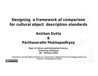 Designing a framework of comparison
for cultural object description standards
Anirban Dutta
&
Parthasarathi Mukhopadhyay
Dept. of Library and Information Science,
University of Kalyani
28 – 29 March 2019
Presented at Two Days National Seminar on “Librarianship in Digital Environment: Pedagogy, Ethics and
Cohesion” at Vidyasagar University
1
 