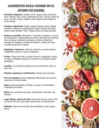 ALIMENTOS PARA COMER EN EL
AYUNO DE DANIEL
• Cereales integrales: cebada, arroz integral, trigo sarraceno,
farro, sémola, mijo, avena, palomitas de maíz, quinua, tortas de
arroz, centeno, sorgo, espelta, trigo integral, pasta integral y
arroz salvaje.
• Frijoles y legumbres: frijoles negros, frijoles caritas, frijoles
cannellini, garbanzos (garbanzos), frijoles grandes del norte,
frijoles rojos, lentejas, maní, frijoles pintos y arvejas partidas.
• Nueces y semillas: Almendras, anacardos, avellanas, nueces
de macadamia, mantequillas de nueces naturales (sin aditivos),
maní, nueces, semillas de calabaza, piñones, pistachos,
semillas de amapola, semillas de sésamo, nueces de soya,
semillas de girasol y nueces.
• Vegetales e Verduras: todas las verduras, ya sean frescas,
congeladas, secas, en jugo o enlatadas.
• Frutas: Todas las frutas, ya sean frescas, congeladas, secas,
en jugo o enlatadas (siempre y cuando no contengan azúcar
agregada).
• Aceites: Los aceites se pueden usar mínimamente, pero no
para freír.
• Hierbas, especias y condimentos: Incluye sal y pimienta.
• Pan sin levadura: panes integrales elaborados sin levadura,
azúcares ni conservantes.
• Agua: Aguas destiladas,
fi
ltradas, con gas, de manantial y
minerales permitidas.
• Otros: tofu, productos de soya, condimentos naturales, sal,
hierbas
• Jugo 100 por ciento de fruta: Se permite el jugo natural 100
por ciento de fruta, pero debe consumirse con moderación.
• Bebidas: Agua de manantial, agua destilada u otras aguas
puras.
 